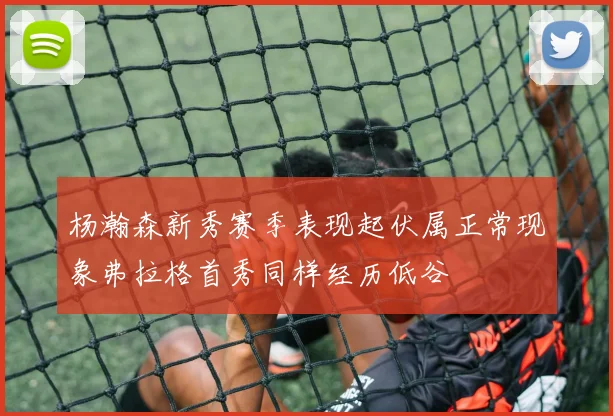杨瀚森新秀赛季表现起伏属正常现象弗拉格首秀同样经历低谷