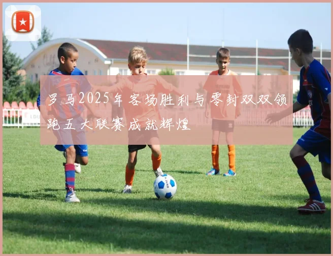 罗马2025年客场胜利与零封双双领跑五大联赛成就辉煌