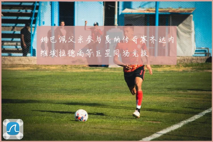姆巴佩父亲参与戛纳传奇赛齐达内维埃拉德尚等巨星同场竞技