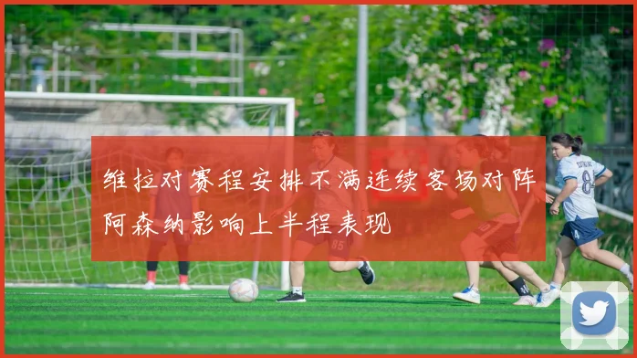 维拉对赛程安排不满连续客场对阵阿森纳影响上半程表现