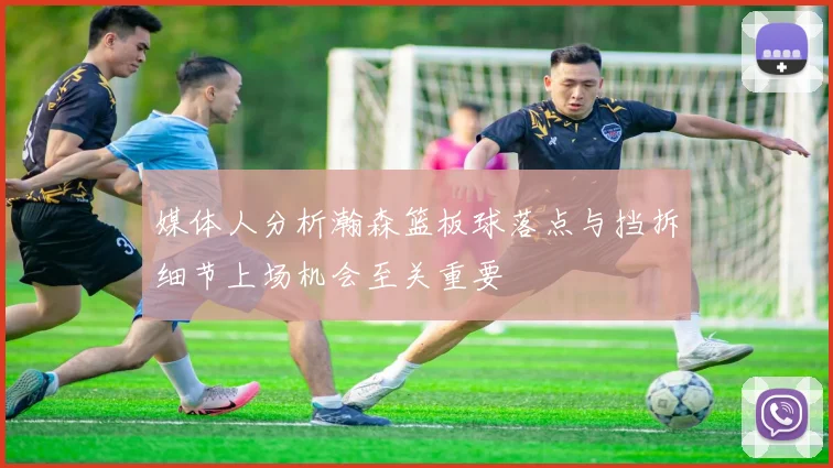 媒体人分析瀚森篮板球落点与挡拆细节上场机会至关重要