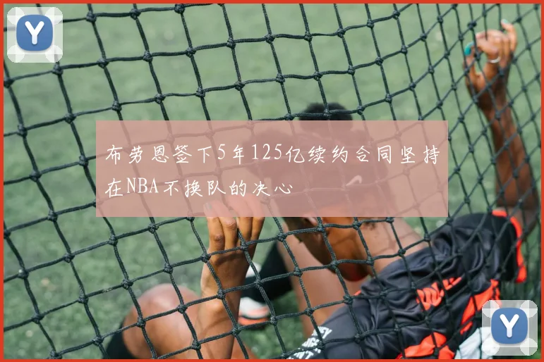布劳恩签下5年125亿续约合同坚持在NBA不换队的决心