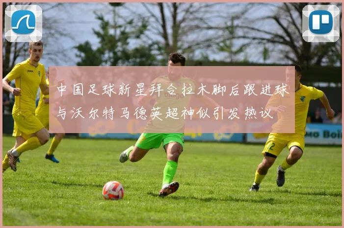 中国足球新星拜合拉木脚后跟进球与沃尔特马德英超神似引发热议