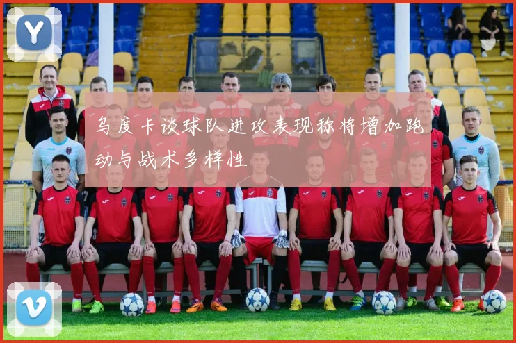 乌度卡谈球队进攻表现称将增加跑动与战术多样性