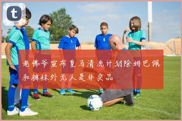 老佛爷宣布皇马清洗计划除姆巴佩和裤袜外无人是非卖品