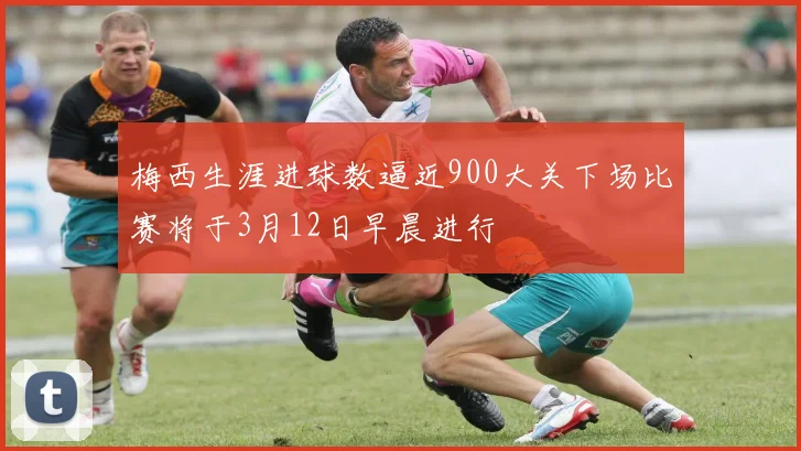 梅西生涯进球数逼近900大关下场比赛将于3月12日早晨进行