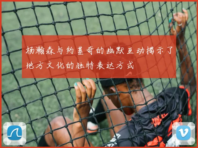 杨瀚森与约基奇的幽默互动揭示了地方文化的独特表达方式