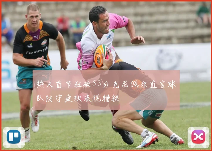 热火首节狂砍53分克尼佩尔直言球队防守疲软表现糟糕