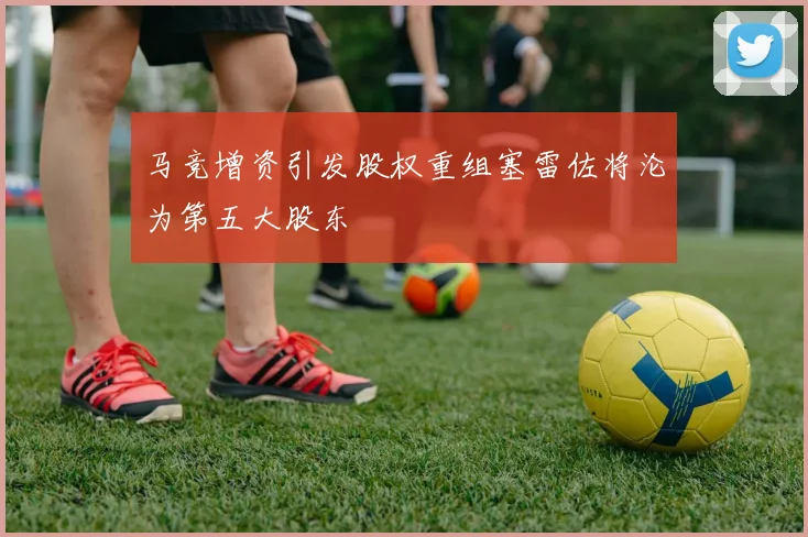 马竞增资引发股权重组塞雷佐将沦为第五大股东
