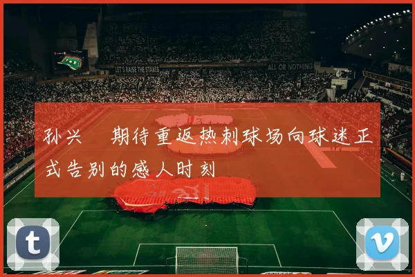 孙兴慜期待重返热刺球场向球迷正式告别的感人时刻