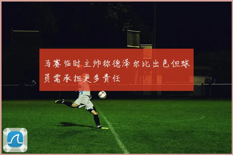 马赛临时主帅称德泽尔比出色但球员需承担更多责任