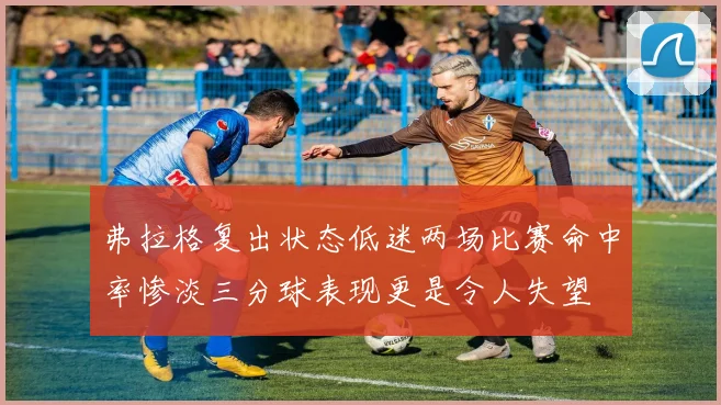 弗拉格复出状态低迷两场比赛命中率惨淡三分球表现更是令人失望