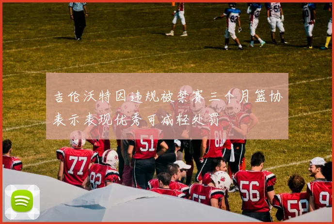 吉伦沃特因违规被禁赛三个月篮协表示表现优秀可减轻处罚