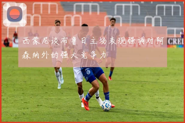 西蒙尼谈布鲁日主场表现强调对阿森纳外的强大竞争力