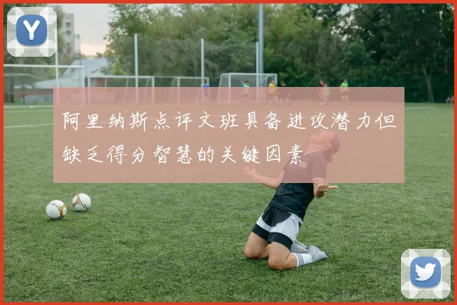 阿里纳斯点评文班具备进攻潜力但缺乏得分智慧的关键因素