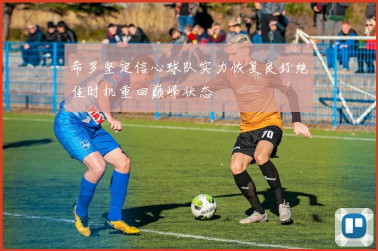 希罗坚定信心球队实力恢复良好绝佳时机重回巅峰状态