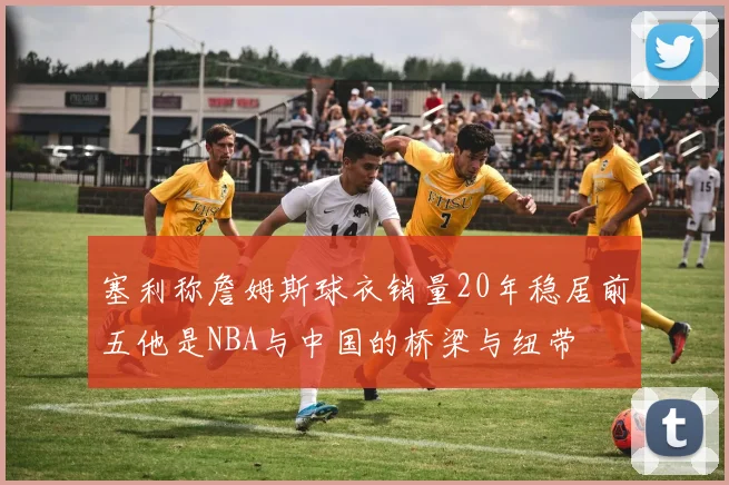 塞利称詹姆斯球衣销量20年稳居前五他是NBA与中国的桥梁与纽带