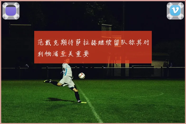 范戴克期待萨拉赫继续留队称其对利物浦至关重要
