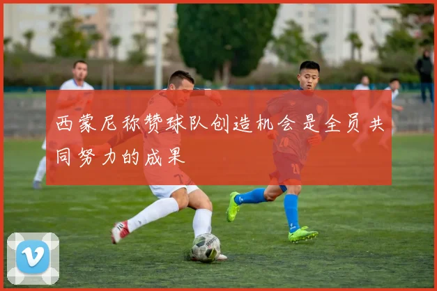 西蒙尼称赞球队创造机会是全员共同努力的成果