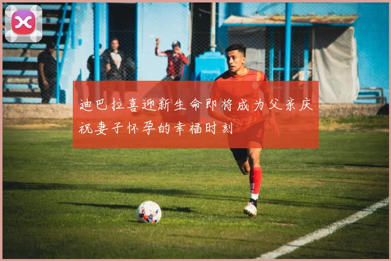 迪巴拉喜迎新生命即将成为父亲庆祝妻子怀孕的幸福时刻