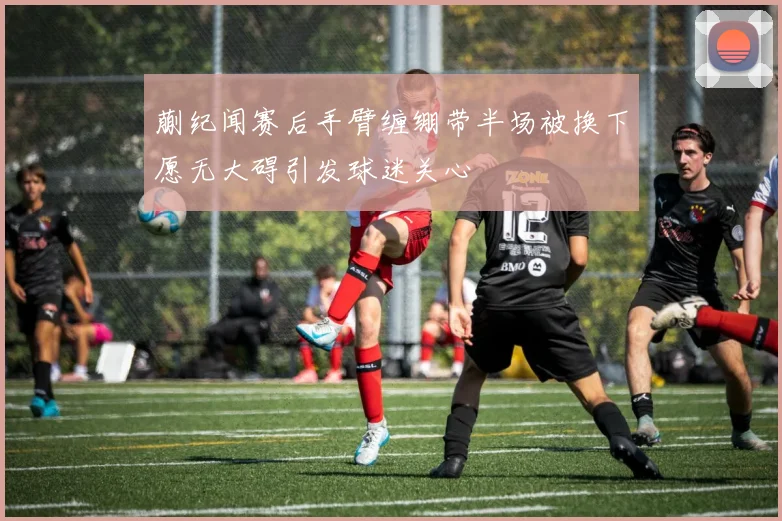 蒯纪闻赛后手臂缠绷带半场被换下愿无大碍引发球迷关心