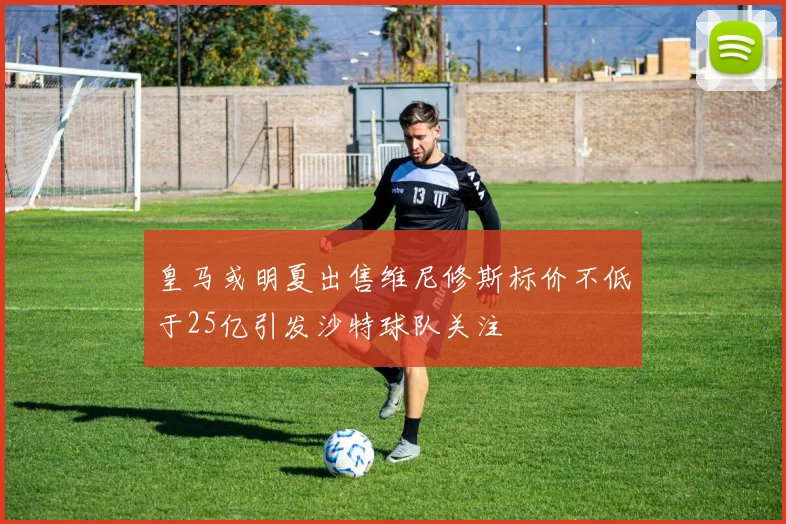 皇马或明夏出售维尼修斯标价不低于25亿引发沙特球队关注